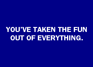 YOUWE TAKEN THE FUN
OUT OF EVERYTHING.