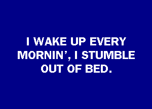 I WAKE UP EVERY

MORNIW, I STUMBLE
OUT OF BED.