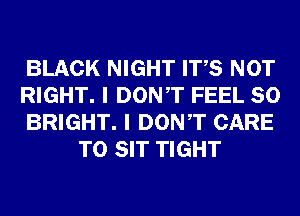 BLACK NIGHT ITS NOT

RIGHT. I DONT FEEL SO

BRIGHT. I DONT CARE
T0 SIT TIGHT