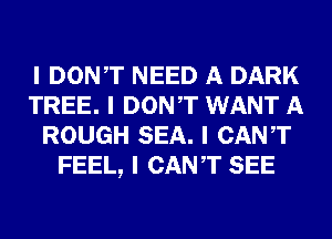 I DONIT NEED A DARK
TREE. I DONIT WANT A
ROUGH SEA. I CANT
FEEL, I CANT SEE