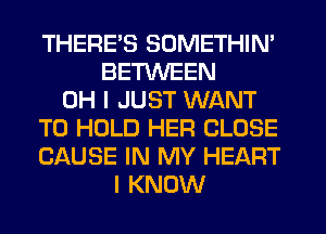 THERES SOMETHIN'
BETWEEN
OH I JUST WANT
TO HOLD HER CLOSE
CAUSE IN MY HEART
I KNOW