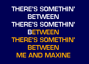 THERE'S SOMETHIN'
BETWEEN
THERE'S SOMETHIN'
BETWEEN
THERE'S SOMETHIN'
BETWEEN
ME AND MAXINE