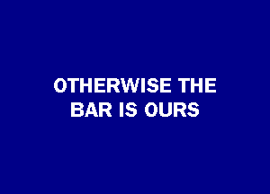 OTHERWISE THE

BAR IS OURS