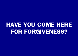 HAVE YOU COME HERE

FOR FORGIVENESS?