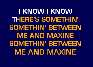 I KNOWI KNOW
THERE'S SOMETHIN'
SOMETHIN' BETWEEN
ME AND MAXINE
SOMETHIN' BETWEEN

ME AND MAXINE
