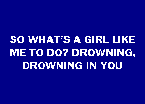 SO WHATS A GIRL LIKE
ME TO DO? DROWNING,
DROWNING IN YOU