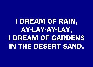 I DREAM 0F RAIN,
AY-LAY-AY-LAY,
I DREAM 0F GARDENS
IN THE DESERT SAND.