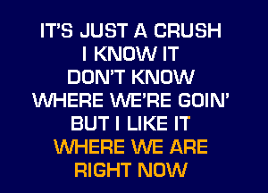 ITS JUST A CRUSH
I KNOW IT
DOMT KNOW
WHERE WERE GOIN'
BUT I LIKE IT
WHERE WE ARE
RIGHT NOW