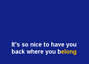 It's so nice to have you
back where you belong