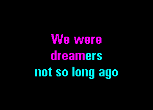 We were

dreamers
not so long ago