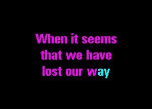 When it seems

that we have
lost our way