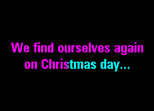 We find ourselves again

on Christmas day...