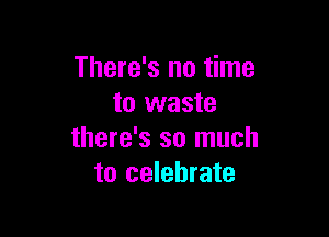 There's no time
to waste

there's so much
to celebrate