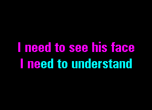 I need to see his face

I need to understand