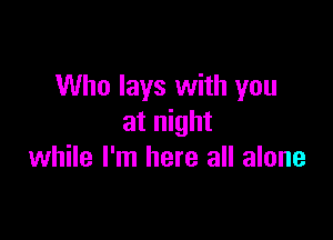 Who lays with you

at night
while I'm here all alone