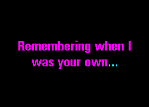 Remembering when I

was your OWN...