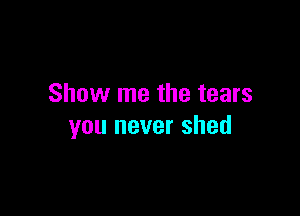 Show me the tears

you never shed