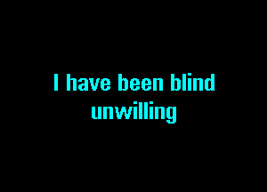 I have been blind

unwilling