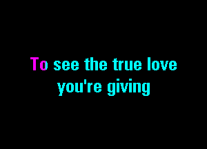To see the true love

you're giving