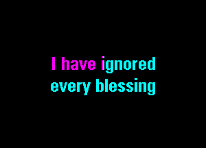 I have ignored

every blessing