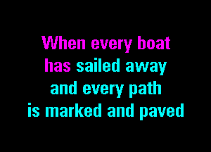 When every boat
has sailed away

and every path
is marked and paved