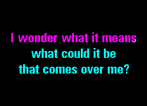 I wonder what it means

what could it he
that comes over me?