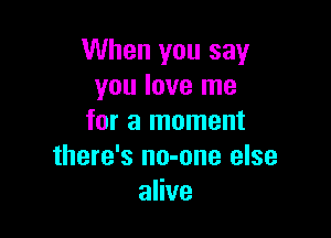 When you say
you love me

for a moment
there's no-one else
alive