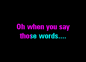 Oh when you say

those words....