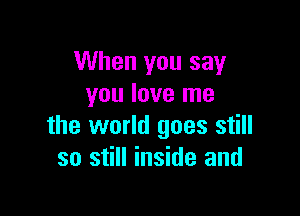 When you say
you love me

the world goes still
so still inside and