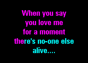 When you say
you love me

for a moment
there's no-one else
alive....