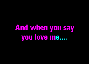 And when you say

you love me....