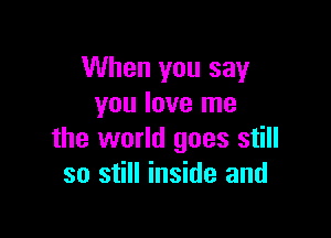 When you say
you love me

the world goes still
so still inside and