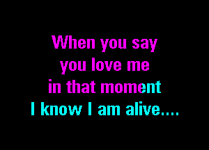 When you say
you love me

in that moment
I know I am alive....