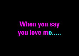 When you say

you love me .....