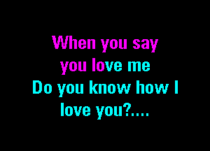 When you say
you love me

Do you know how I
love you?....