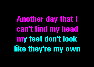 Another day that I
can't find my head

my feet don't look
like they're my own