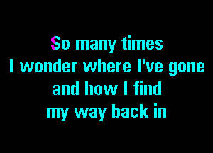 So many times
I wonder where I've gone

and how I find
my way back in