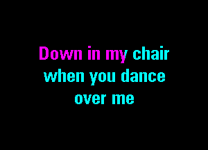 Down in my chair

when you dance
over me