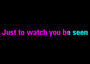 Just to watch you be seen