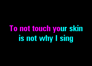 To not touch your skin

is not why I sing