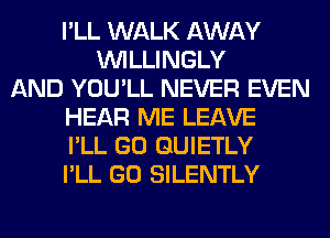 I'LL WALK AWAY
VVILLINGLY
AND YOU'LL NEVER EVEN
HEAR ME LEAVE
I'LL GO GUIETLY
I'LL GO SILENTLY