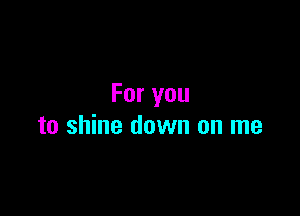 For you

to shine down on me