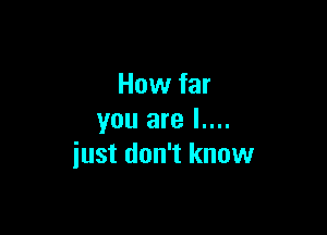 How far

you are l....
iust don't know
