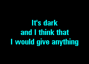 It's dark

and I think that
I would give anything