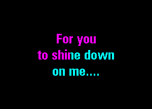 For you

to shine down
on me....