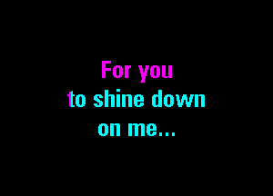 For you

to shine down
on me...