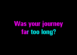 Was your journey

far too long?