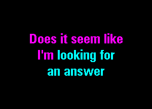 Does it seem like

I'm looking for
an answer