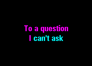 To a question

I can't ask