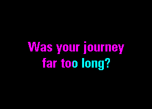 Was your journey

far too long?